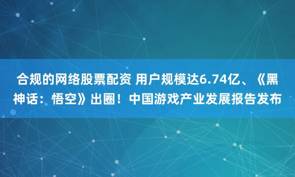 合规的网络股票配资 用户规模达6.74亿、《黑神话：悟空》出圈！中国游戏产业发展报告发布