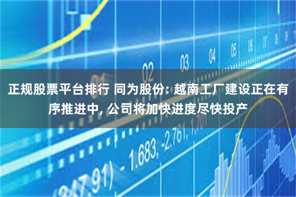 正规股票平台排行 同为股份: 越南工厂建设正在有序推进中, 公司将加快进度尽快投产