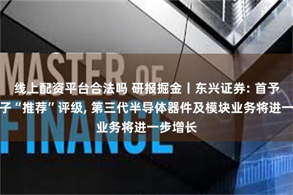 线上配资平台合法吗 研报掘金丨东兴证券: 首予中瓷电子“推荐”评级, 第三代半导体器件及模块业务将进一步增长