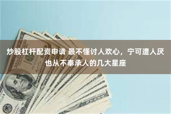 炒股杠杆配资申请 最不懂讨人欢心，宁可遭人厌也从不奉承人的几大星座