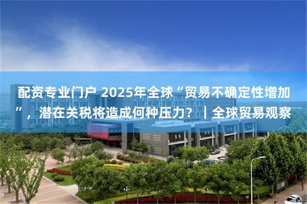 配资专业门户 2025年全球“贸易不确定性增加”，潜在关税将造成何种压力？｜全球贸易观察