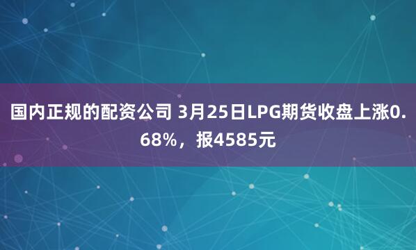 国内正规的配资公司 3月25日LPG期货收盘上涨0.68%，报4585元