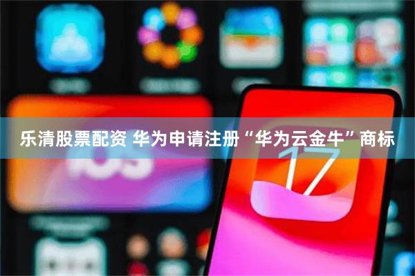 乐清股票配资 华为申请注册“华为云金牛”商标