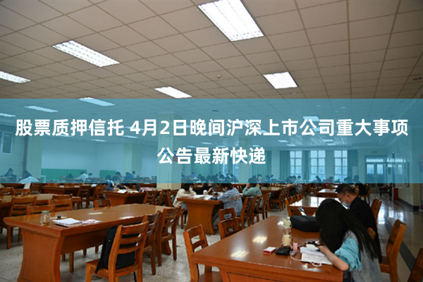 股票质押信托 4月2日晚间沪深上市公司重大事项公告最新快递
