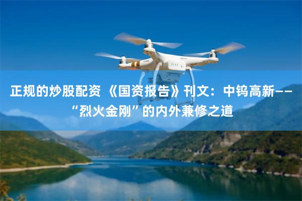 正规的炒股配资 《国资报告》刊文：中钨高新——“烈火金刚”的内外兼修之道