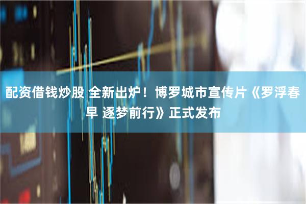 配资借钱炒股 全新出炉！博罗城市宣传片《罗浮春早 逐梦前行》正式发布