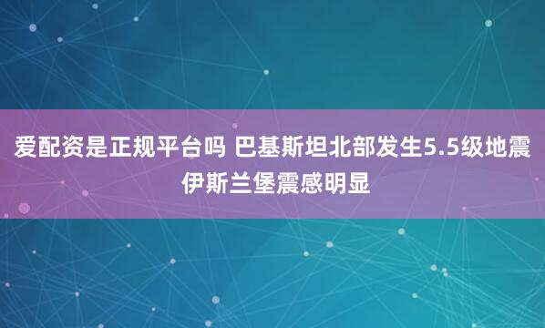 爱配资是正规平台吗 巴基斯坦北部发生5.5级地震 伊斯兰堡震感明显