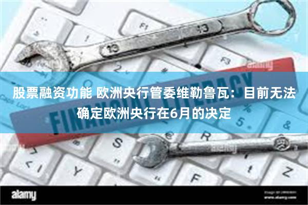 股票融资功能 欧洲央行管委维勒鲁瓦：目前无法确定欧洲央行在6月的决定