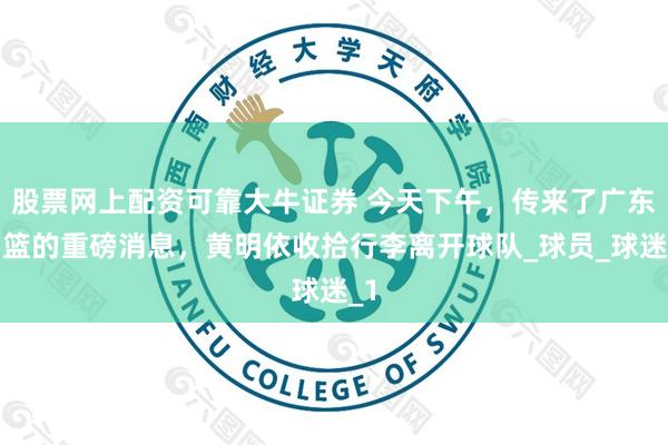 股票网上配资可靠大牛证券 今天下午，传来了广东男篮的重磅消息，黄明依收拾行李离开球队_球员_球迷_1