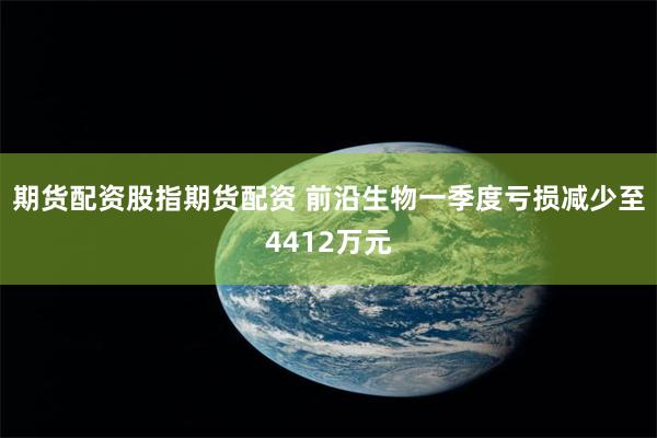 期货配资股指期货配资 前沿生物一季度亏损减少至4412万元