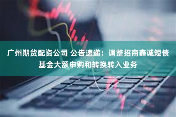广州期货配资公司 公告速递：调整招商鑫诚短债基金大额申购和转换转入业务