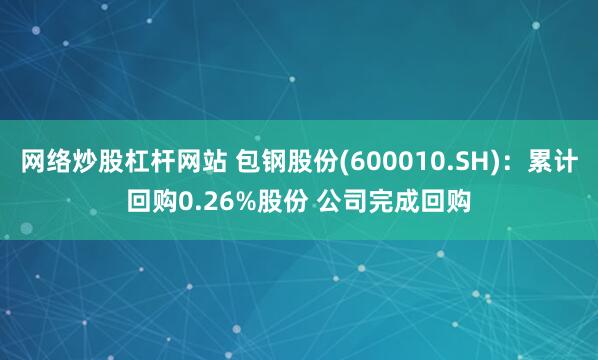 网络炒股杠杆网站 包钢股份(600010.SH)：累计回购0.26%股份 公司完成回购