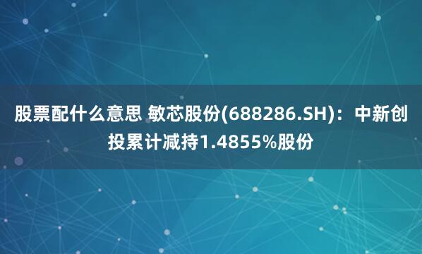 股票配什么意思 敏芯股份(688286.SH)：中新创投累计减持1.4855%股份