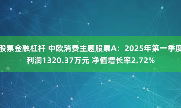 股票金融杠杆 中欧消费主题股票A：2025年第一季度利润1320.37万元 净值增长率2.72%