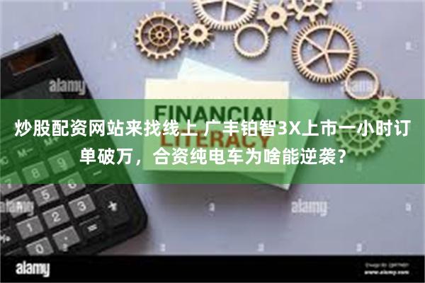 炒股配资网站来找线上 广丰铂智3X上市一小时订单破万，合资纯电车为啥能逆袭？