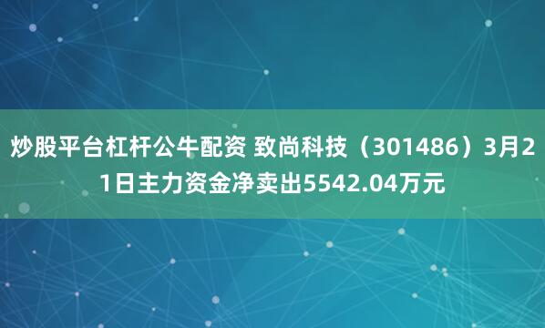 炒股平台杠杆公牛配资 致尚科技（301486）3月21日主力资金净卖出5542.04万元