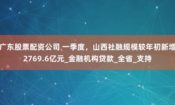 广东股票配资公司 一季度，山西社融规模较年初新增2769.6亿元_金融机构贷款_全省_支持