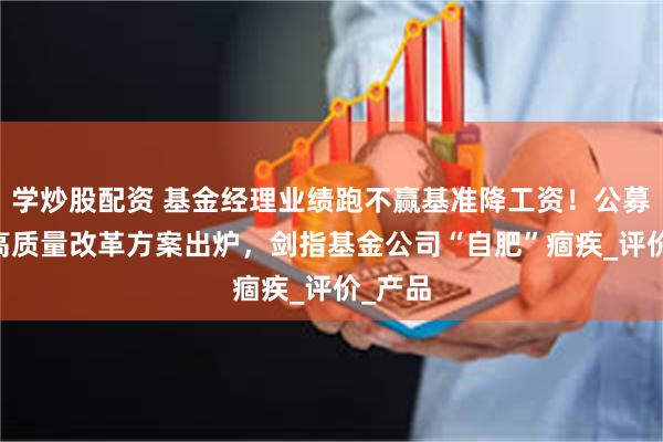 学炒股配资 基金经理业绩跑不赢基准降工资！公募25条高质量改革方案出炉，剑指基金公司“自肥”痼疾_评价_产品