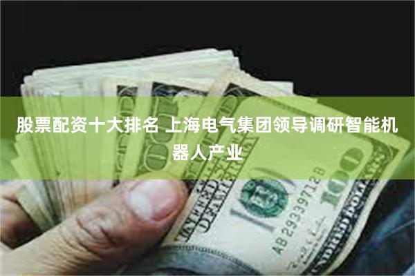 股票配资十大排名 上海电气集团领导调研智能机器人产业