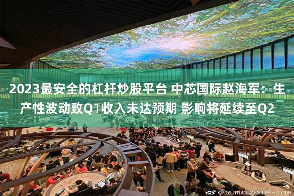 2023最安全的杠杆炒股平台 中芯国际赵海军：生产性波动致Q1收入未达预期 影响将延续至Q2