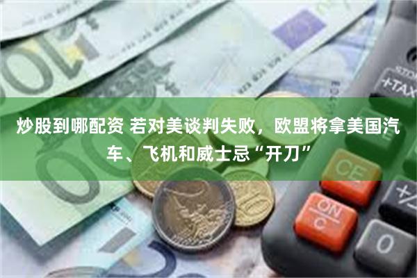 炒股到哪配资 若对美谈判失败，欧盟将拿美国汽车、飞机和威士忌“开刀”