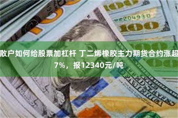 散户如何给股票加杠杆 丁二烯橡胶主力期货合约涨超7%，报12340元/吨