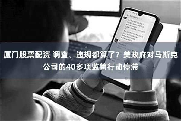 厦门股票配资 调查、违规都算了？美政府对马斯克公司的40多项监管行动停滞
