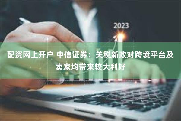 配资网上开户 中信证券：关税新政对跨境平台及卖家均带来较大利好