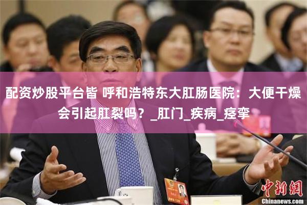配资炒股平台皆 呼和浩特东大肛肠医院：大便干燥会引起肛裂吗？_肛门_疾病_痉挛