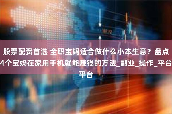 股票配资首选 全职宝妈适合做什么小本生意？盘点4个宝妈在家用手机就能赚钱的方法_副业_操作_平台