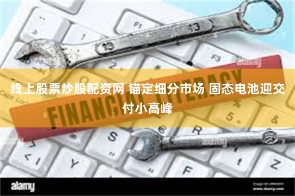 线上股票炒股配资网 锚定细分市场 固态电池迎交付小高峰