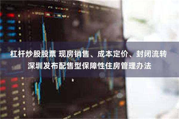 杠杆炒股股票 现房销售、成本定价、封闭流转 深圳发布配售型保障性住房管理办法