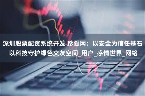 深圳股票配资系统开发 珍爱网：以安全为信任基石 以科技守护绿色交友空间_用户_感情世界_网络