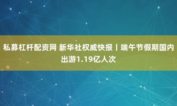 私募杠杆配资网 新华社权威快报丨端午节假期国内出游1.19亿人次