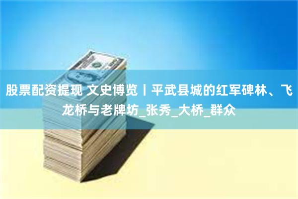 股票配资提现 文史博览丨平武县城的红军碑林、飞龙桥与老牌坊_张秀_大桥_群众