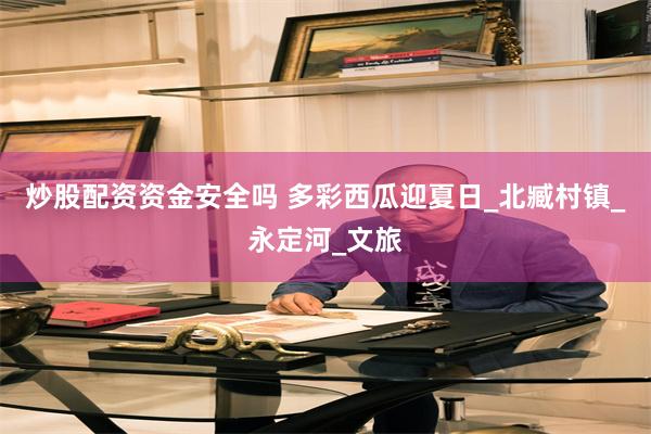 炒股配资资金安全吗 多彩西瓜迎夏日_北臧村镇_永定河_文旅
