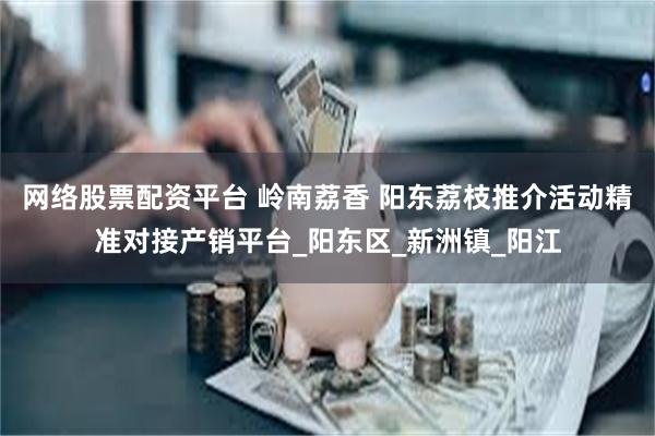 网络股票配资平台 岭南荔香 阳东荔枝推介活动精准对接产销平台_阳东区_新洲镇_阳江