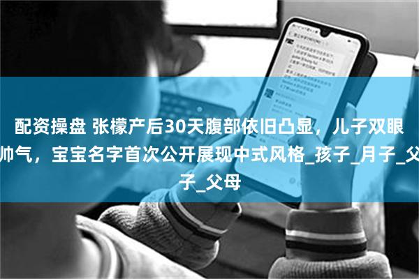 配资操盘 张檬产后30天腹部依旧凸显，儿子双眼皮帅气，宝宝名字首次公开展现中式风格_孩子_月子_父母