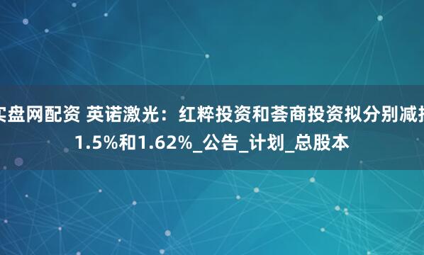 实盘网配资 英诺激光：红粹投资和荟商投资拟分别减持1.5%和1.62%_公告_计划_总股本
