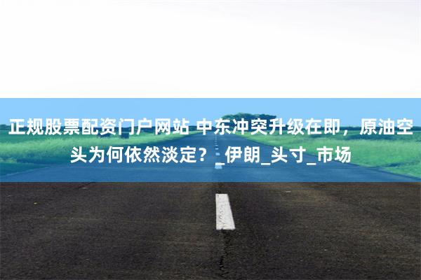 正规股票配资门户网站 中东冲突升级在即，原油空头为何依然淡定？_伊朗_头寸_市场