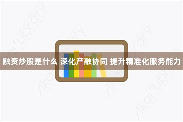 融资炒股是什么 深化产融协同 提升精准化服务能力
