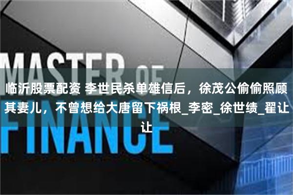 临沂股票配资 李世民杀单雄信后，徐茂公偷偷照顾其妻儿，不曾想给大唐留下祸根_李密_徐世绩_翟让